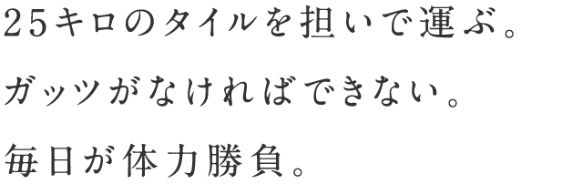 25キロのタイルを担いで運ぶ。ガッツがなければできない。毎日が体力勝負。