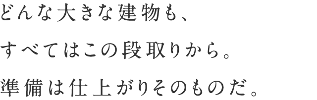 どんな大きな建物も、すべてはこの段取りから。準備は仕上がりそのものだ。