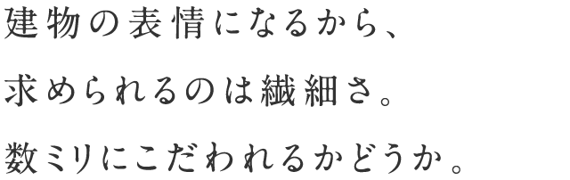 建物の表情になるから、求められるのは繊細さ。数ミリにこだわれるかどうか。