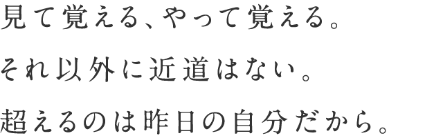 見て覚える、やって覚える。それ以外に近道はない。超えるのは昨日の自分だから。